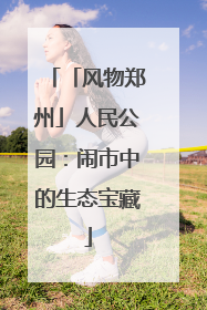 「风物郑州」人民公园：闹市中的生态宝藏