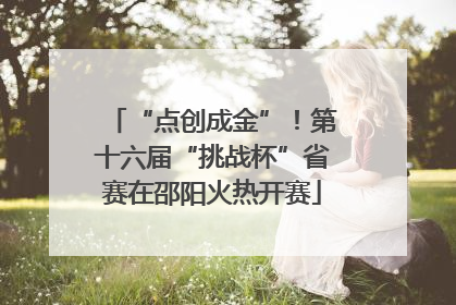“点创成金”！第十六届“挑战杯”省赛在邵阳火热开赛