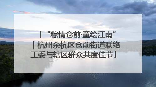 “粽情仓前·童绘江南”｜杭州余杭区仓前街道联络工委与辖区群众共度佳节