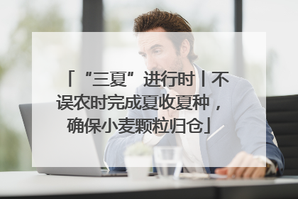 “三夏”进行时丨不误农时完成夏收夏种，确保小麦颗粒归仓