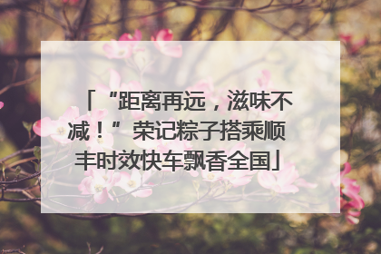 “距离再远，滋味不减！”荣记粽子搭乘顺丰时效快车飘香全国