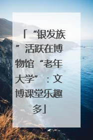 “银发族”活跃在博物馆“老年大学”：文博课堂乐趣多
