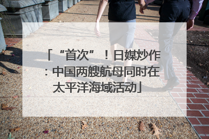 “首次”！日媒炒作：中国两艘航母同时在太平洋海域活动
