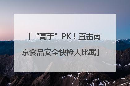 “高手”PK！直击南京食品安全快检大比武