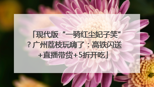 现代版“一骑红尘妃子笑”？广州荔枝玩嗨了：高铁闪送+直播带货+5折开吃
