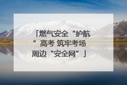 燃气安全“护航”高考 筑牢考场周边“安全网”