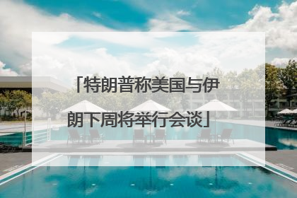 特朗普称美国与伊朗下周将举行会谈