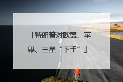 特朗普对欧盟、苹果、三星“下手”