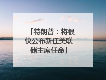 特朗普：将很快公布新任美联储主席任命