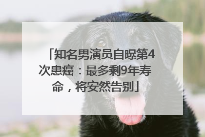 知名男演员自曝第4次患癌：最多剩9年寿命，将安然告别