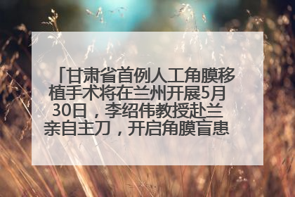 甘肃省首例人工角膜移植手术将在兰州开展5月30日，李绍伟教授赴兰亲自主刀，开启角膜盲患者复明新纪元