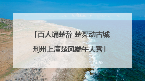 百人诵楚辞 楚舞动古城 荆州上演楚风端午大秀