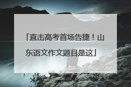 直击高考首场告捷！山东语文作文题目是这
