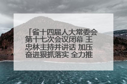 省十四届人大常委会第十七次会议闭幕 王忠林主持并讲话 加压奋进狠抓落实 全力推动支点建设成势见效
