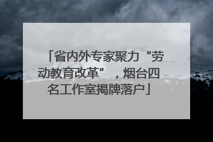 省内外专家聚力“劳动教育改革”，烟台四名工作室揭牌落户