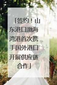 签约！山东港口渤海湾港首次携手国外港口开展供应链合作