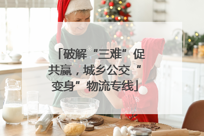破解“三难”促共赢，城乡公交“变身”物流专线
