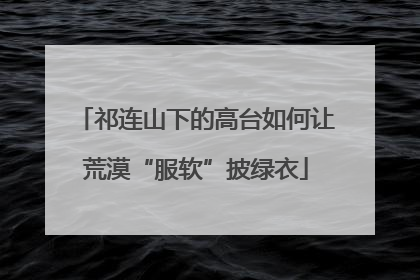祁连山下的高台如何让荒漠“服软”披绿衣