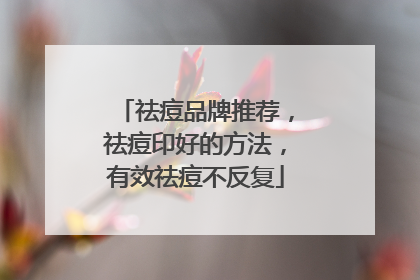祛痘品牌推荐，祛痘印好的方法，有效祛痘不反复
