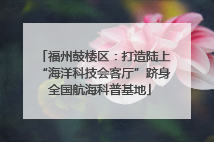 福州鼓楼区：打造陆上“海洋科技会客厅”跻身全国航海科普基地