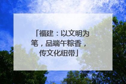 福建：以文明为笔，品端午粽香，传文化纽带