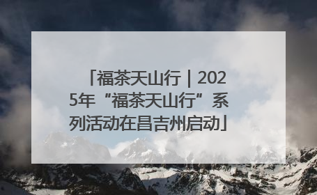福茶天山行｜2025年“福茶天山行”系列活动在昌吉州启动
