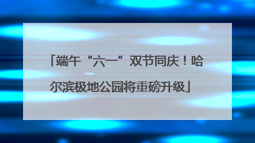 端午“六一”双节同庆！哈尔滨极地公园将重磅升级