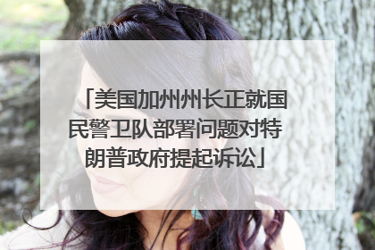 美国加州州长正就国民警卫队部署问题对特朗普政府提起诉讼
