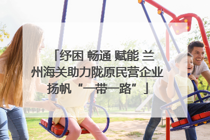 纾困 畅通 赋能 兰州海关助力陇原民营企业扬帆“一带一路”
