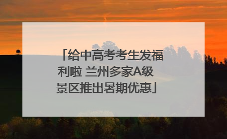 给中高考考生发福利啦 兰州多家A级景区推出暑期优惠