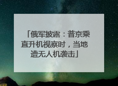 俄军披露：普京乘直升机视察时，当地遭无人机袭击