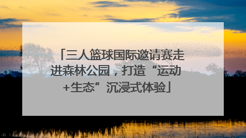 三人篮球国际邀请赛走进森林公园，打造“运动+生态”沉浸式体验
