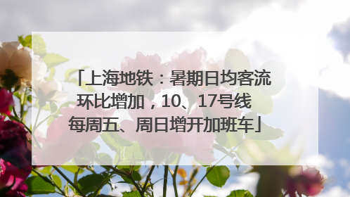 上海地铁：暑期日均客流环比增加，10、17号线每周五、周日增开加班车