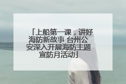上船第一课，讲好海防新故事 台州公安深入开展海防主题宣防月活动