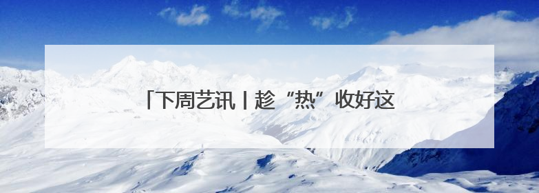 下周艺讯丨趁“热”收好这份清单，暑气退！退！退！