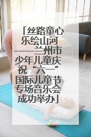 丝路童心 乐绘山河——兰州市少年儿童庆祝“六一”国际儿童节专场音乐会成功举办