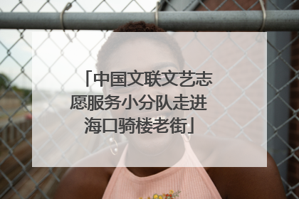 中国文联文艺志愿服务小分队走进海口骑楼老街