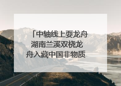 中轴线上耍龙舟 湖南兰溪双桡龙舟入藏中国非物质文化遗产馆