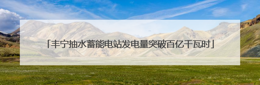 丰宁抽水蓄能电站发电量突破百亿千瓦时
