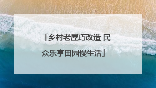 乡村老屋巧改造 民众乐享田园慢生活