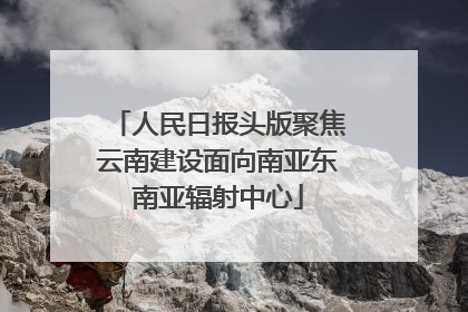 人民日报头版聚焦云南建设面向南亚东南亚辐射中心