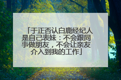 于正否认白鹿经纪人是自己表妹：不会跟同事做朋友，不会让亲友介入到我的工作