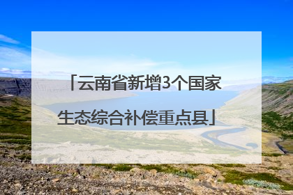 云南省新增3个国家生态综合补偿重点县