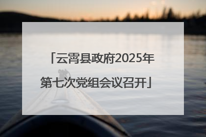 云霄县政府2025年第七次党组会议召开