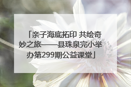 亲子海底拓印 共绘奇妙之旅——县珠泉完小举办第299期公益课堂