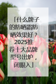 什么牌子的防晒霜防晒效果好？2025推荐十大品牌型号出炉，闭眼入