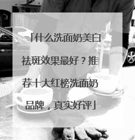 什么洗面奶美白祛斑效果最好？推荐十大红榜洗面奶品牌，真实好评