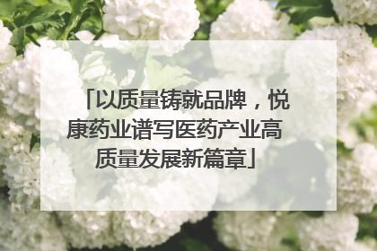 以质量铸就品牌，悦康药业谱写医药产业高质量发展新篇章