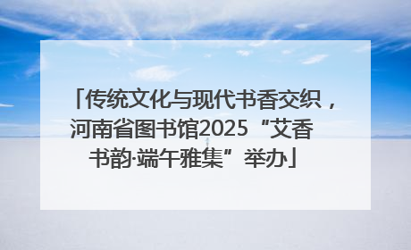 传统文化与现代书香交织，河南省图书馆2025“艾香书韵·端午雅集”举办