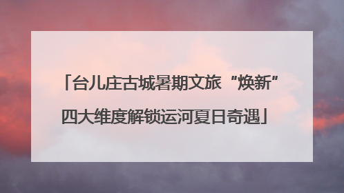 台儿庄古城暑期文旅“焕新” 四大维度解锁运河夏日奇遇
